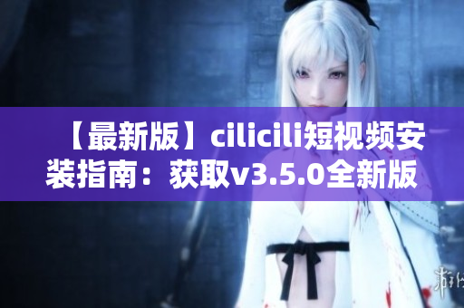【最新版】cilicili短視頻安裝指南：獲取v3.5.0全新版本安裝教程