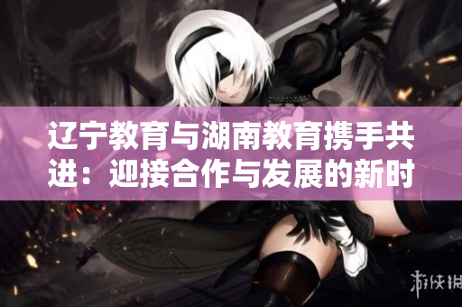 遼寧教育與湖南教育攜手共進(jìn)：迎接合作與發(fā)展的新時(shí)代