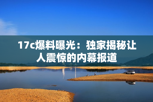 17c爆料曝光：獨(dú)家揭秘讓人震驚的內(nèi)幕報(bào)道