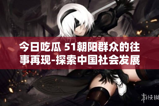 今日吃瓜 51朝陽群眾的往事再現(xiàn)-探索中國社會(huì)發(fā)展的歷史瞬間