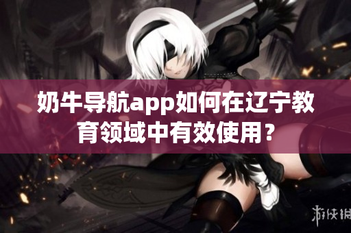 奶牛導(dǎo)航app如何在遼寧教育領(lǐng)域中有效使用？