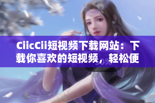 CiicCii短視頻下載網(wǎng)站：下載你喜歡的短視頻，輕松便捷的視頻分享體驗