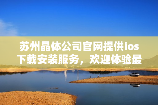 蘇州晶體公司官網(wǎng)提供ios下載安裝服務(wù)，歡迎體驗(yàn)最新版本！