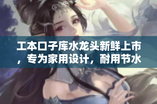 工本口子庫水龍頭新鮮上市，專為家用設(shè)計(jì)，耐用節(jié)水，安裝簡(jiǎn)便