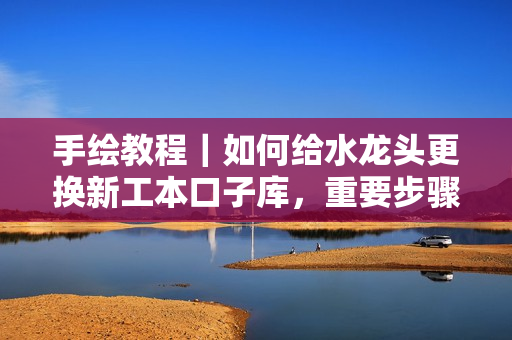 手繪教程｜如何給水龍頭更換新工本口子庫，重要步驟不容忽視