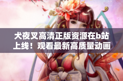 犬夜叉高清正版資源在b站上線！觀看最新高質(zhì)量動畫，追溯經(jīng)典故事情節(jié)