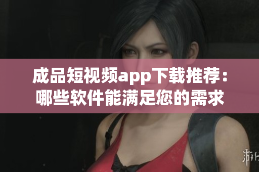 成品短視頻app下載推薦：哪些軟件能滿足您的需求