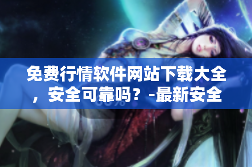 免費(fèi)行情軟件網(wǎng)站下載大全，安全可靠嗎？-最新安全評(píng)估