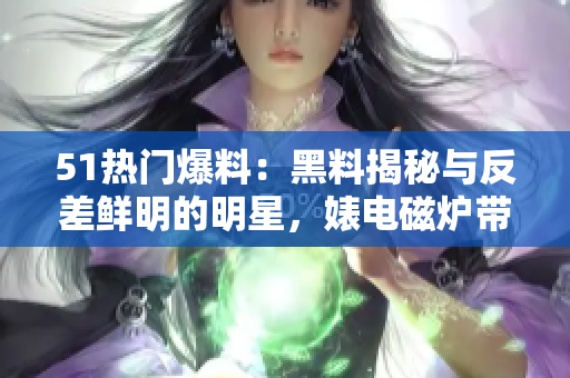 51熱門爆料：黑料揭秘與反差鮮明的明星，婊電磁爐帶來的震撼揭秘