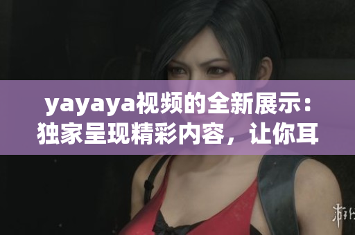 yayaya視頻的全新展示：獨(dú)家呈現(xiàn)精彩內(nèi)容，讓你耳目一新
