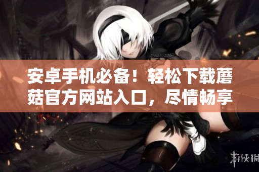 安卓手機(jī)必備！輕松下載蘑菇官方網(wǎng)站入口，盡情暢享新鮮應(yīng)用