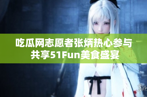 吃瓜網(wǎng)志愿者張炳熱心參與 共享51Fun美食盛宴