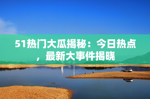 51熱門大瓜揭秘：今日熱點，最新大事件揭曉