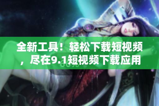 全新工具！輕松下載短視頻，盡在9.1短視頻下載應(yīng)用