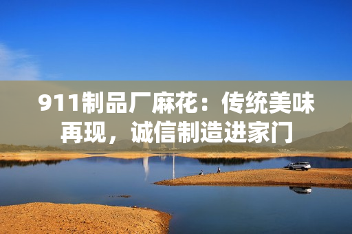 911制品廠麻花：傳統(tǒng)美味再現(xiàn)，誠(chéng)信制造進(jìn)家門