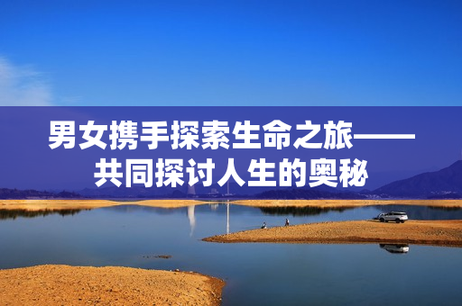 男女?dāng)y手探索生命之旅——共同探討人生的奧秘