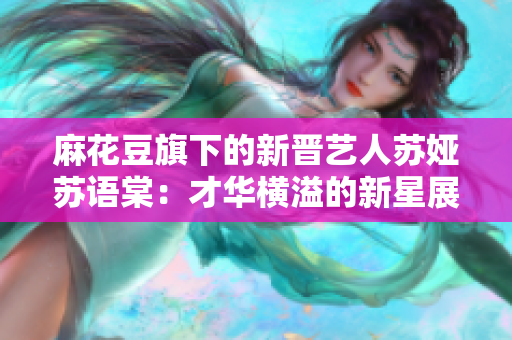 麻花豆旗下的新晉藝人蘇婭蘇語棠：才華橫溢的新星展現(xiàn)魅力