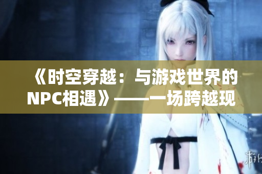 《時(shí)空穿越：與游戲世界的NPC相遇》——一場(chǎng)跨越現(xiàn)實(shí)與虛擬之間的驚險(xiǎn)冒險(xiǎn)