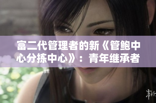 富二代管理者的新《管鮑中心分揀中心》：青年繼承者領(lǐng)導(dǎo)下的轉(zhuǎn)型與創(chuàng)新