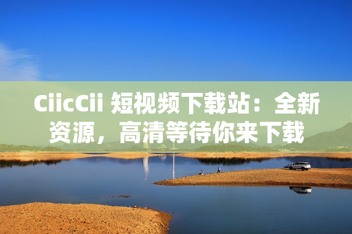 CiicCii 短視頻下載站：全新資源，高清等待你來下載