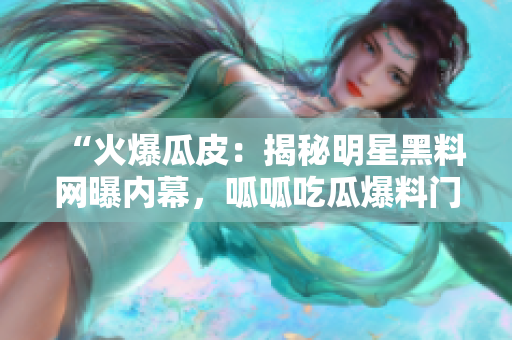 “火爆瓜皮：揭秘明星黑料網(wǎng)曝內(nèi)幕，呱呱吃瓜爆料門被曝光！”