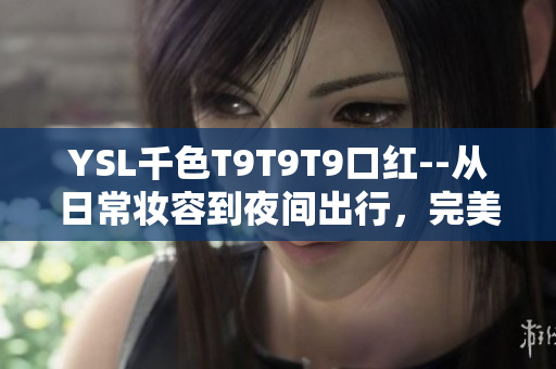 YSL千色T9T9T9口紅--從日常妝容到夜間出行，完美涵蓋你的美麗范圍