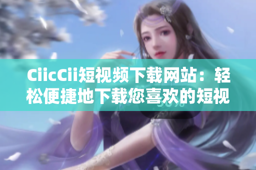 CiicCii短視頻下載網(wǎng)站：輕松便捷地下載您喜歡的短視頻