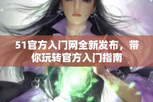 51官方入門網(wǎng)全新發(fā)布，帶你玩轉(zhuǎn)官方入門指南