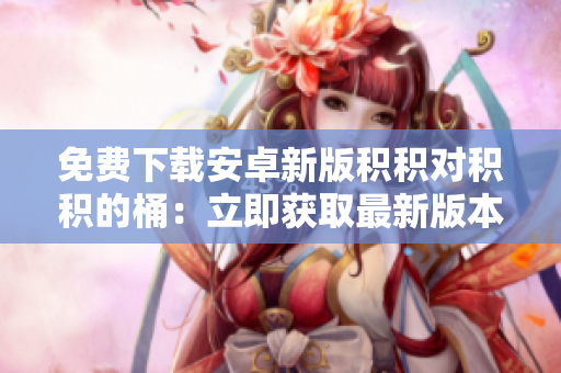 免費(fèi)下載安卓新版積積對(duì)積積的桶：立即獲取最新版本，體驗(yàn)新功能
