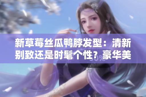 新草莓絲瓜鴨脖發(fā)型：清新別致還是時(shí)髦個(gè)性？豪華美發(fā)指南解析