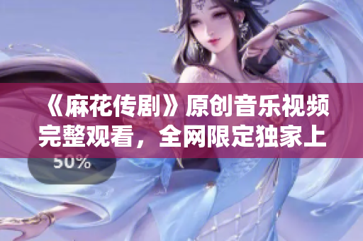 《麻花傳劇》原創(chuàng)音樂(lè)視頻完整觀看，全網(wǎng)限定獨(dú)家上線，感受原創(chuàng)魅力，真實(shí)演繹傳奇故事