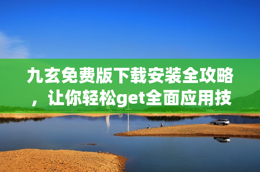 九玄免費版下載安裝全攻略，讓你輕松get全面應用技能