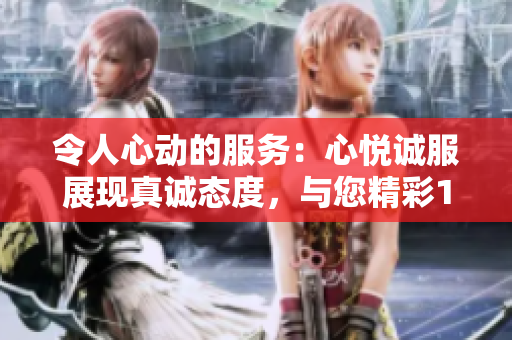 令人心動(dòng)的服務(wù)：心悅誠服展現(xiàn)真誠態(tài)度，與您精彩1V2共享