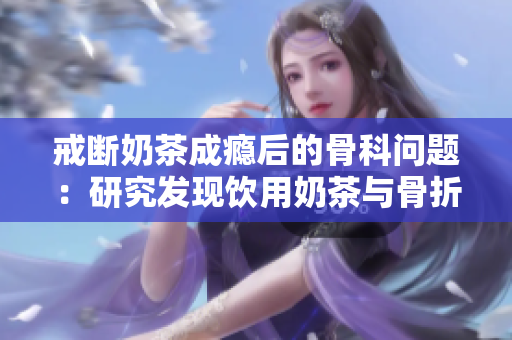 戒斷奶茶成癮后的骨科問題：研究發(fā)現(xiàn)飲用奶茶與骨折風(fēng)險之間的關(guān)系