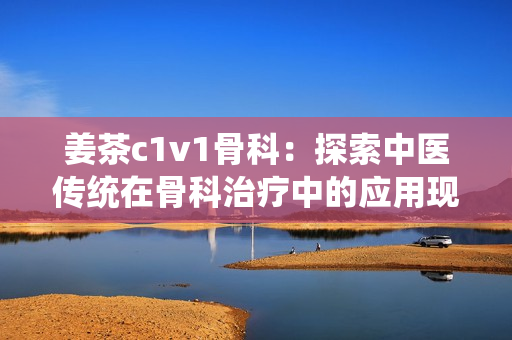 姜茶c1v1骨科：探索中醫(yī)傳統(tǒng)在骨科治療中的應用現(xiàn)狀