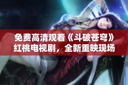免費高清觀看《斗破蒼穹》紅桃電視劇，全新重映現(xiàn)場實錄！