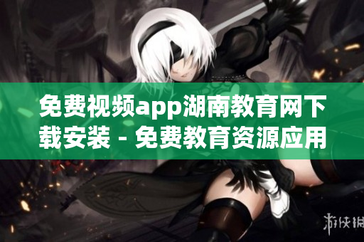 免費(fèi)視頻app湖南教育網(wǎng)下載安裝 - 免費(fèi)教育資源應(yīng)用，全方位覆蓋學(xué)習(xí)資料