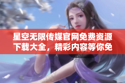 星空無(wú)限傳媒官網(wǎng)免費(fèi)資源下載大全，精彩內(nèi)容等你免費(fèi)暢享