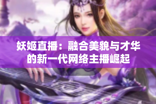 妖姬直播：融合美貌與才華的新一代網(wǎng)絡(luò)主播崛起