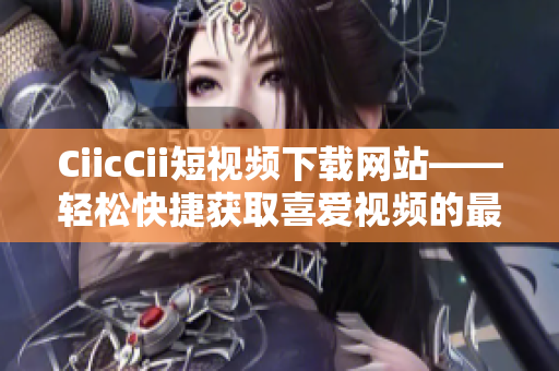 CiicCii短視頻下載網(wǎng)站——輕松快捷獲取喜愛視頻的最佳選擇