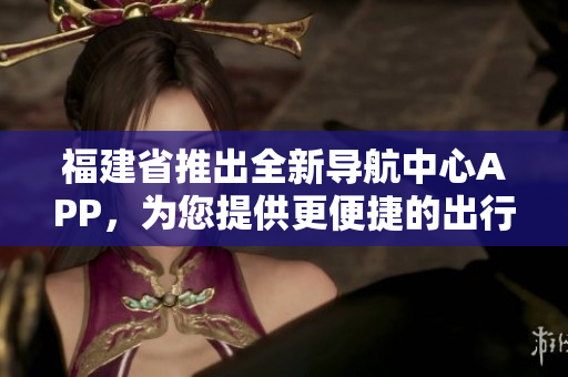 福建省推出全新導(dǎo)航中心APP，為您提供更便捷的出行服務(wù)