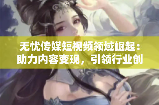 無憂傳媒短視頻領(lǐng)域崛起：助力內(nèi)容變現(xiàn)，引領(lǐng)行業(yè)創(chuàng)新