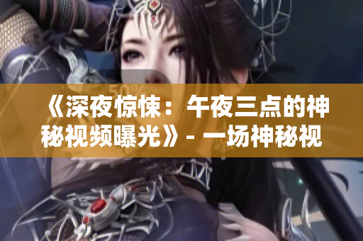 《深夜驚悚：午夜三點(diǎn)的神秘視頻曝光》- 一場神秘視頻的深夜揭秘