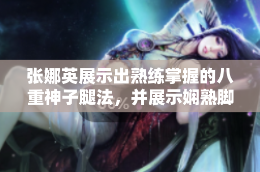 張娜英展示出熟練掌握的八重神子腿法，并展示嫻熟腳法的圖片