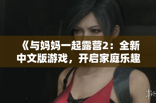 《與媽媽一起露營2：全新中文版游戲，開啟家庭樂趣冒險！》
