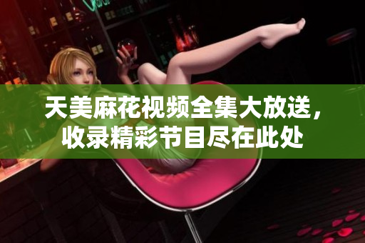 天美麻花視頻全集大放送，收錄精彩節(jié)目盡在此處