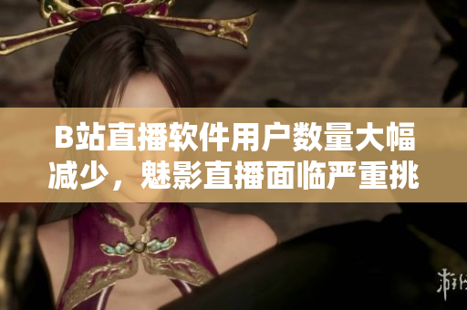 B站直播軟件用戶數(shù)量大幅減少，魅影直播面臨嚴(yán)重挑戰(zhàn)