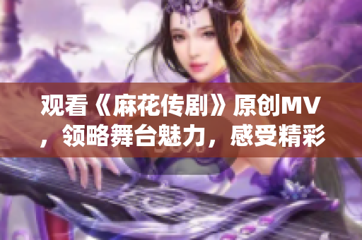 觀看《麻花傳劇》原創(chuàng)MV，領(lǐng)略舞臺魅力，感受精彩演繹