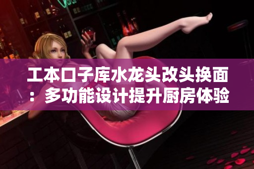 工本口子庫水龍頭改頭換面：多功能設(shè)計(jì)提升廚房體驗(yàn)