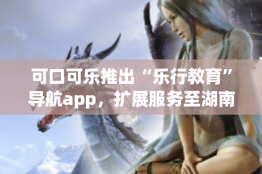 可口可樂(lè)推出“樂(lè)行教育”導(dǎo)航app，擴(kuò)展服務(wù)至湖南省